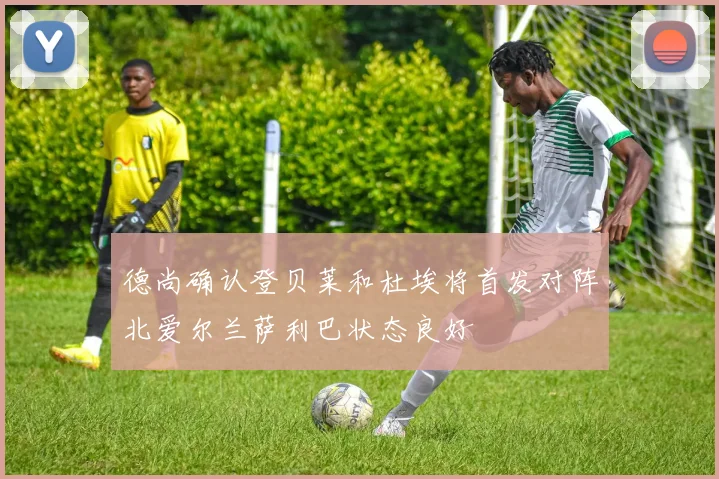 德尚确认登贝莱和杜埃将首发对阵北爱尔兰萨利巴状态良好