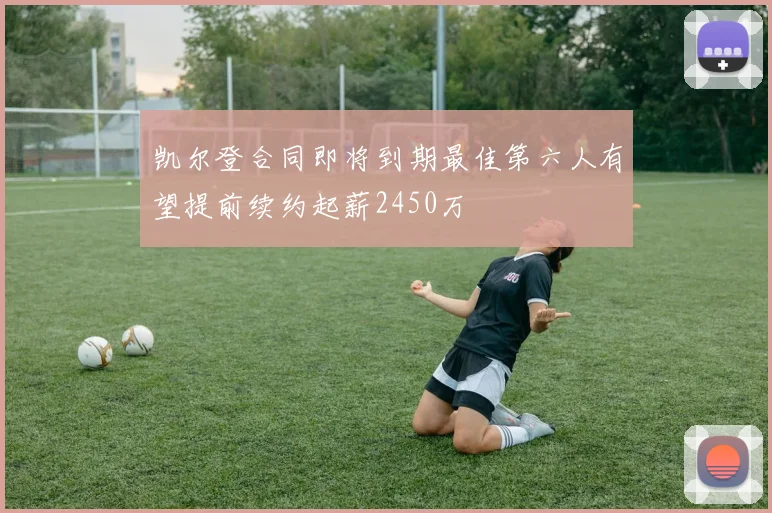 凯尔登合同即将到期最佳第六人有望提前续约起薪2450万
