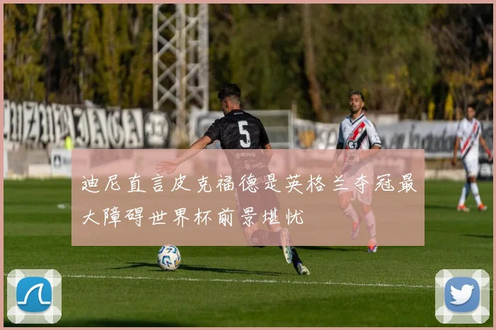 迪尼直言皮克福德是英格兰夺冠最大障碍世界杯前景堪忧