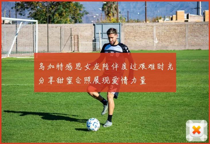乌加特感恩女友陪伴度过艰难时光分享甜蜜合照展现爱情力量