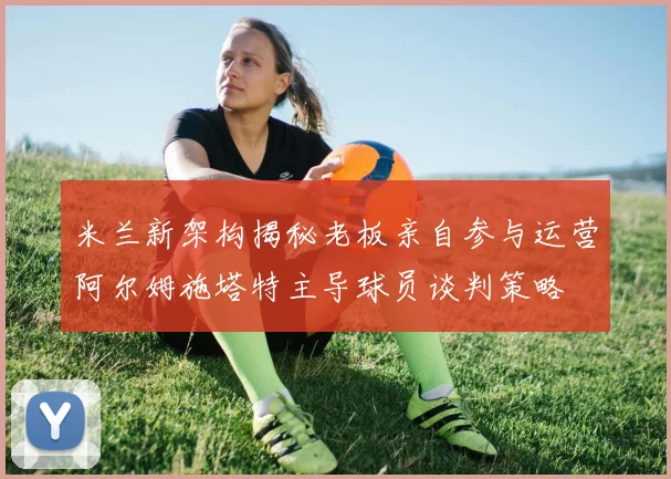 米兰新架构揭秘老板亲自参与运营阿尔姆施塔特主导球员谈判策略