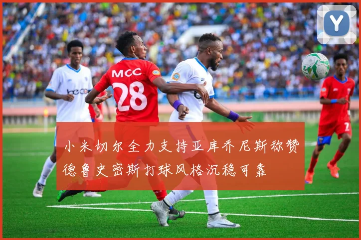 小米切尔全力支持亚库乔尼斯称赞德鲁史密斯打球风格沉稳可靠