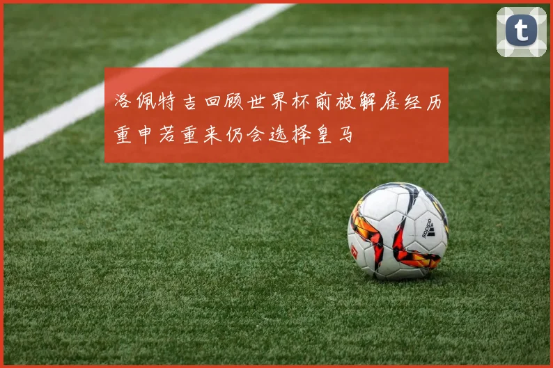洛佩特吉回顾世界杯前被解雇经历重申若重来仍会选择皇马