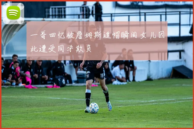 一哥回忆被詹姆斯追帽瞬间女儿因此遭受同学欺负