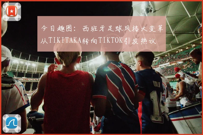 今日趣图：西班牙足球风格大变革从TIKITAKA转向TIKTOK引发热议