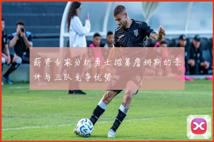 薪资专家分析勇士招募詹姆斯的条件与三队竞争优势