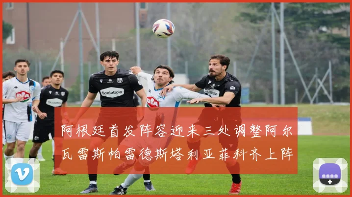 阿根廷首发阵容迎来三处调整阿尔瓦雷斯帕雷德斯塔利亚菲科齐上阵