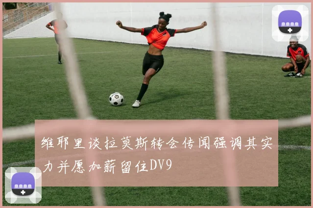 维耶里谈拉莫斯转会传闻强调其实力并愿加薪留住DV9