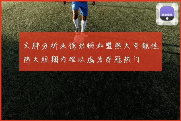 文胖分析米德尔顿加盟热火可能性热火短期内难以成为夺冠热门