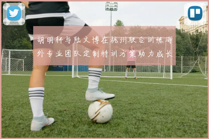 胡明轩与陆文博在杭州联合训练海外专业团队定制特训方案助力成长