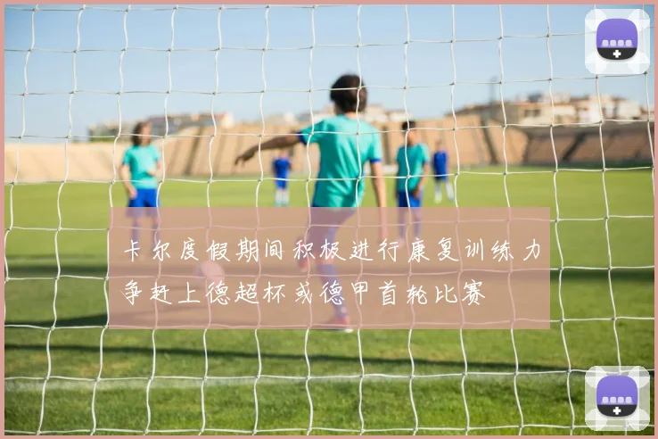 卡尔度假期间积极进行康复训练力争赶上德超杯或德甲首轮比赛